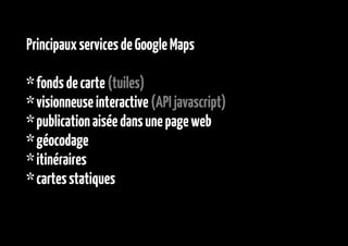 Principaux services de Google Maps

* fonds de carte (tuiles)
* visionneuse interactive (API javascript)
* publication aisée dans une page web
* géocodage
* itinéraires
* cartes statiques
 
