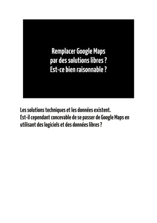 Remplacer Google Maps
               par des solutions libres ?
               Est-ce bien raisonnable ?




Les solutions techniques et les données existent.
Est-il cependant concevable de se passer de Google Maps en
utilisant des logiciels et des données libres ?
 