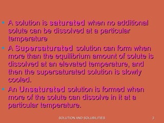 SOLUTION AND SOLUBILITIESSOLUTION AND SOLUBILITIES 33
• A solution isA solution is saturatedsaturated when no additionalwhen no additional
solute can be dissolved at a particularsolute can be dissolved at a particular
temperaturetemperature
• AA SupersaturatedSupersaturated solution can form whensolution can form when
more than the equilibrium amount of solute ismore than the equilibrium amount of solute is
dissolved at an elevated temperature, anddissolved at an elevated temperature, and
then the supersaturated solution is slowlythen the supersaturated solution is slowly
cooled.cooled.
• AnAn UnsaturatedUnsaturated solution is formed whensolution is formed when
more of the solute can dissolve in it at amore of the solute can dissolve in it at a
particular temperature.particular temperature.
 