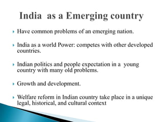  Have common problems of an emerging nation.
 India as a world Power: competes with other developed
countries.
 Indian politics and people expectation in a young
country with many old problems.
 Growth and development.
 Welfare reform in Indian country take place in a unique
legal, historical, and cultural context
 