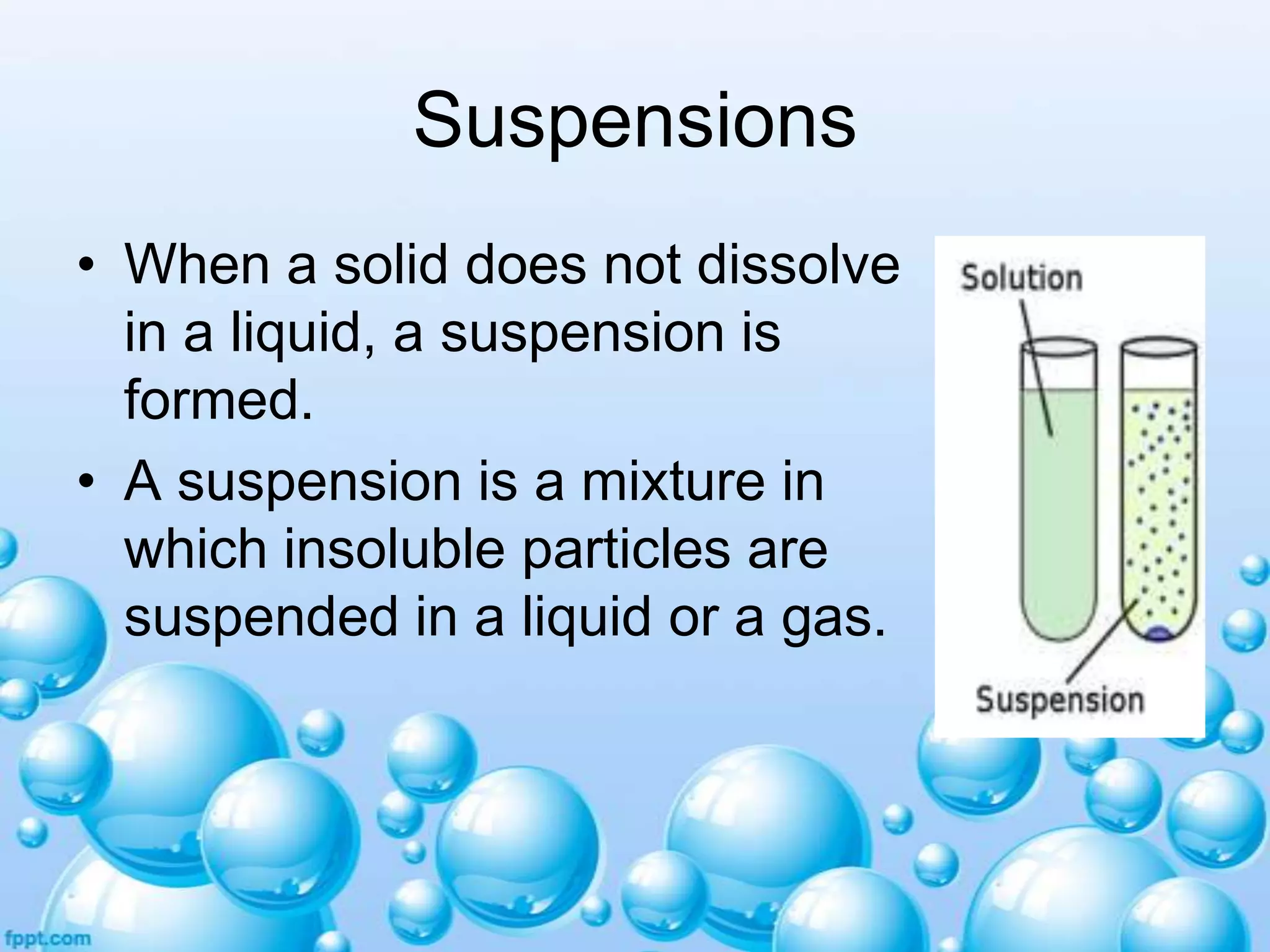 Suspensions
• When a solid does not dissolve
in a liquid, a suspension is
formed.
• A suspension is a mixture in
which insoluble particles are
suspended in a liquid or a gas.

 