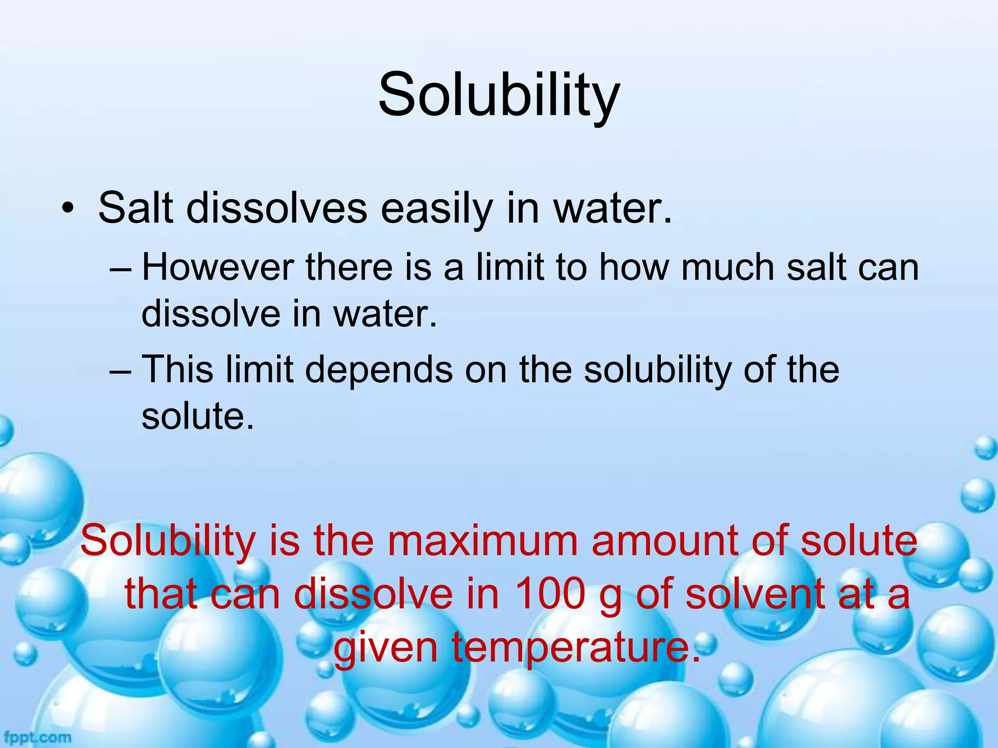Solubility
• Salt dissolves easily in water.
– However there is a limit to how much salt can
dissolve in water.
– This limit depends on the solubility of the
solute.

Solubility is the maximum amount of solute
that can dissolve in 100 g of solvent at a
given temperature.

 