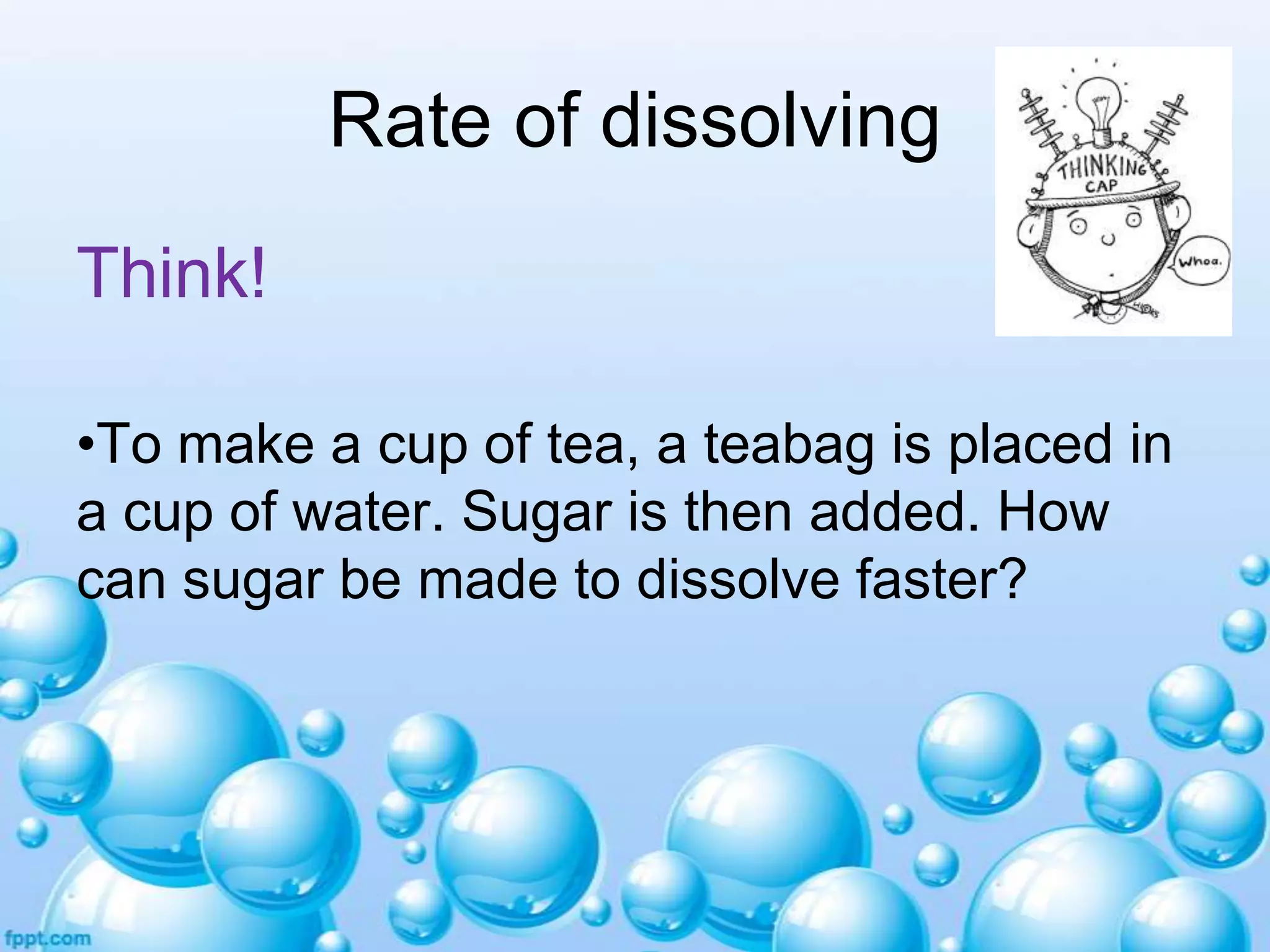 Rate of dissolving
Think!
•To make a cup of tea, a teabag is placed in
a cup of water. Sugar is then added. How
can sugar be made to dissolve faster?

 