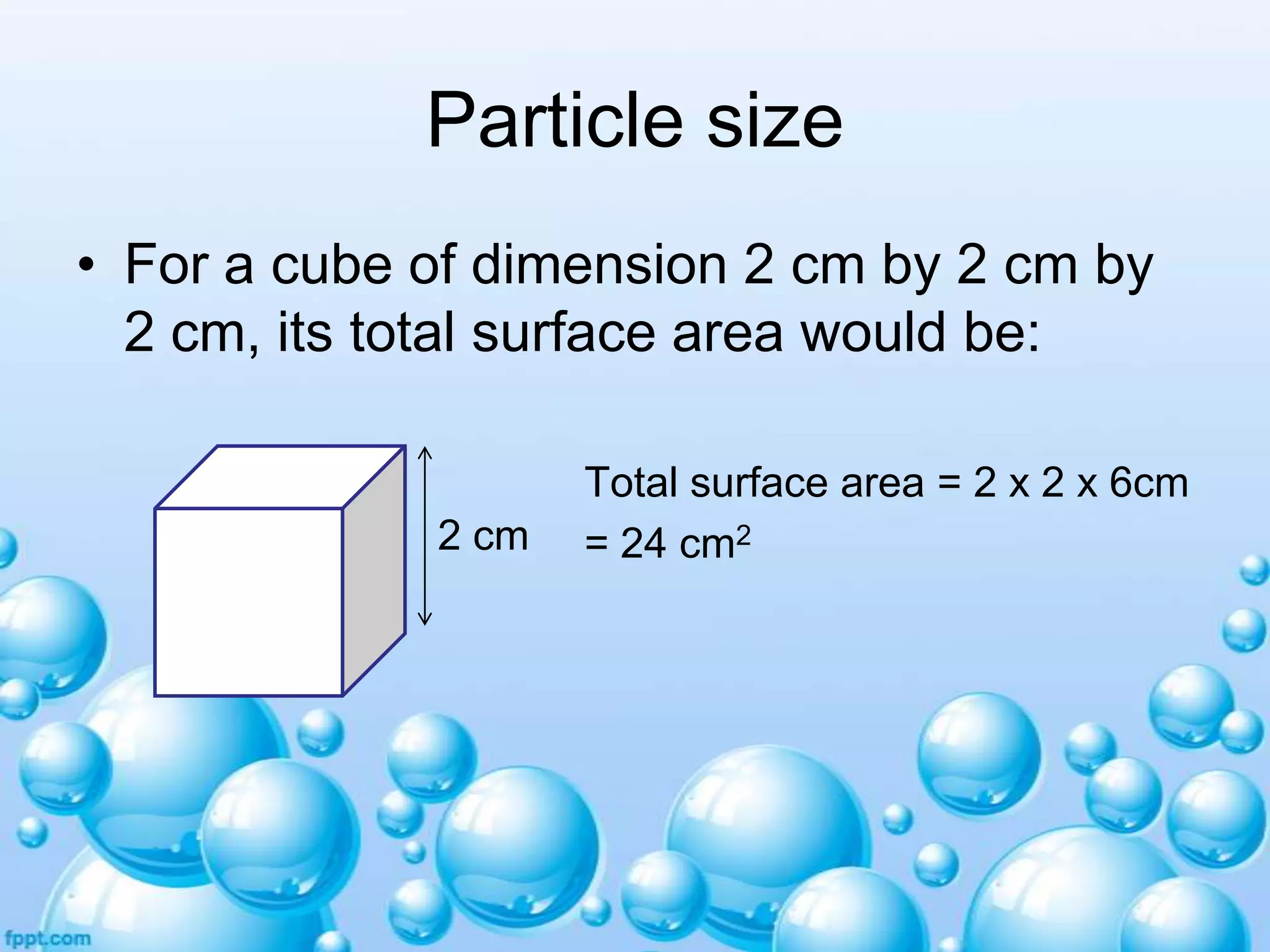 Particle size
• For a cube of dimension 2 cm by 2 cm by
2 cm, its total surface area would be:

2 cm

Total surface area = 2 x 2 x 6cm
= 24 cm2

 