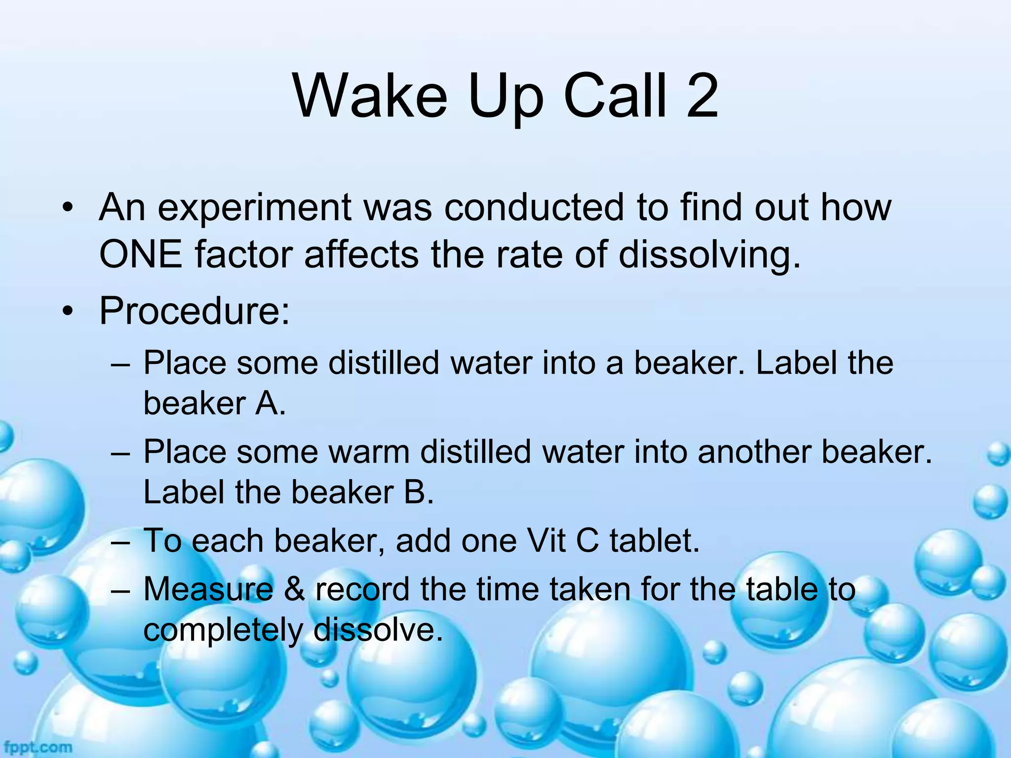 Wake Up Call 2
• An experiment was conducted to find out how
ONE factor affects the rate of dissolving.
• Procedure:
– Place some distilled water into a beaker. Label the
beaker A.
– Place some warm distilled water into another beaker.
Label the beaker B.
– To each beaker, add one Vit C tablet.
– Measure & record the time taken for the table to
completely dissolve.

 