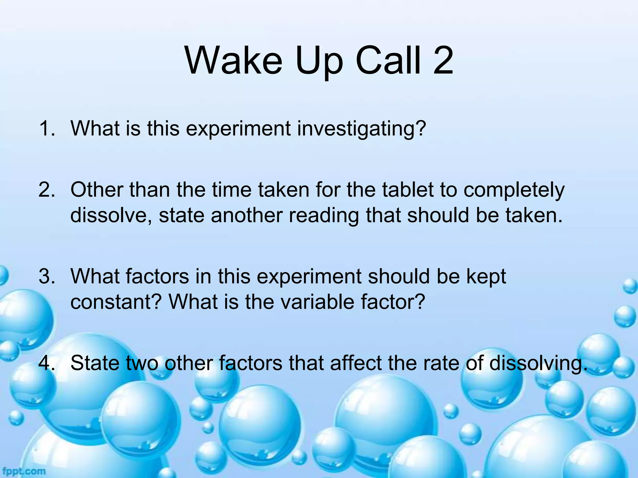 Wake Up Call 2
1. What is this experiment investigating?
2. Other than the time taken for the tablet to completely
dissolve, state another reading that should be taken.

3. What factors in this experiment should be kept
constant? What is the variable factor?
4. State two other factors that affect the rate of dissolving.

 