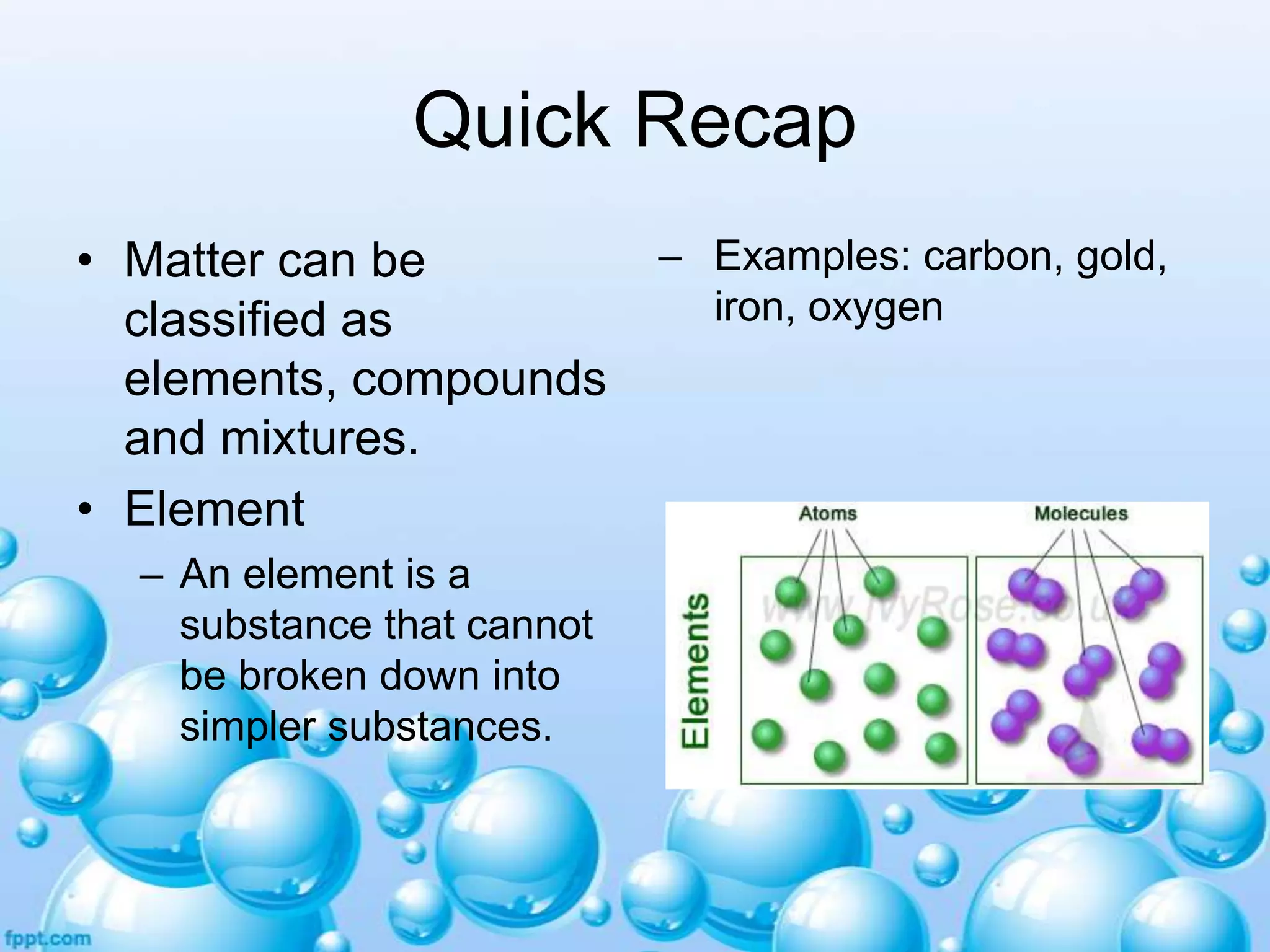 Quick Recap
• Matter can be
classified as
elements, compounds
and mixtures.
• Element
– An element is a
substance that cannot
be broken down into
simpler substances.

– Examples: carbon, gold,
iron, oxygen

 