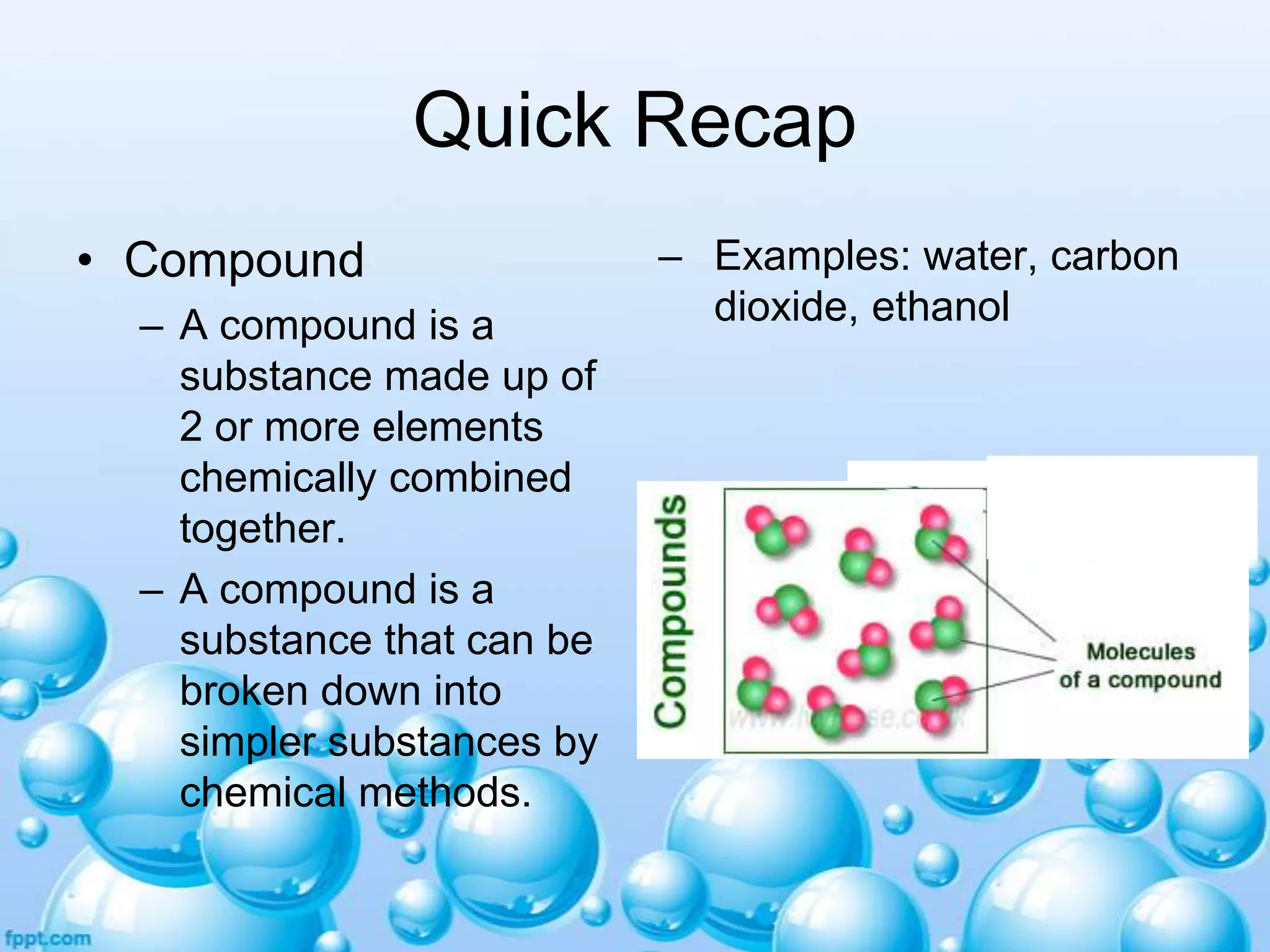 Quick Recap
• Compound
– A compound is a
substance made up of
2 or more elements
chemically combined
together.
– A compound is a
substance that can be
broken down into
simpler substances by
chemical methods.

– Examples: water, carbon
dioxide, ethanol

 