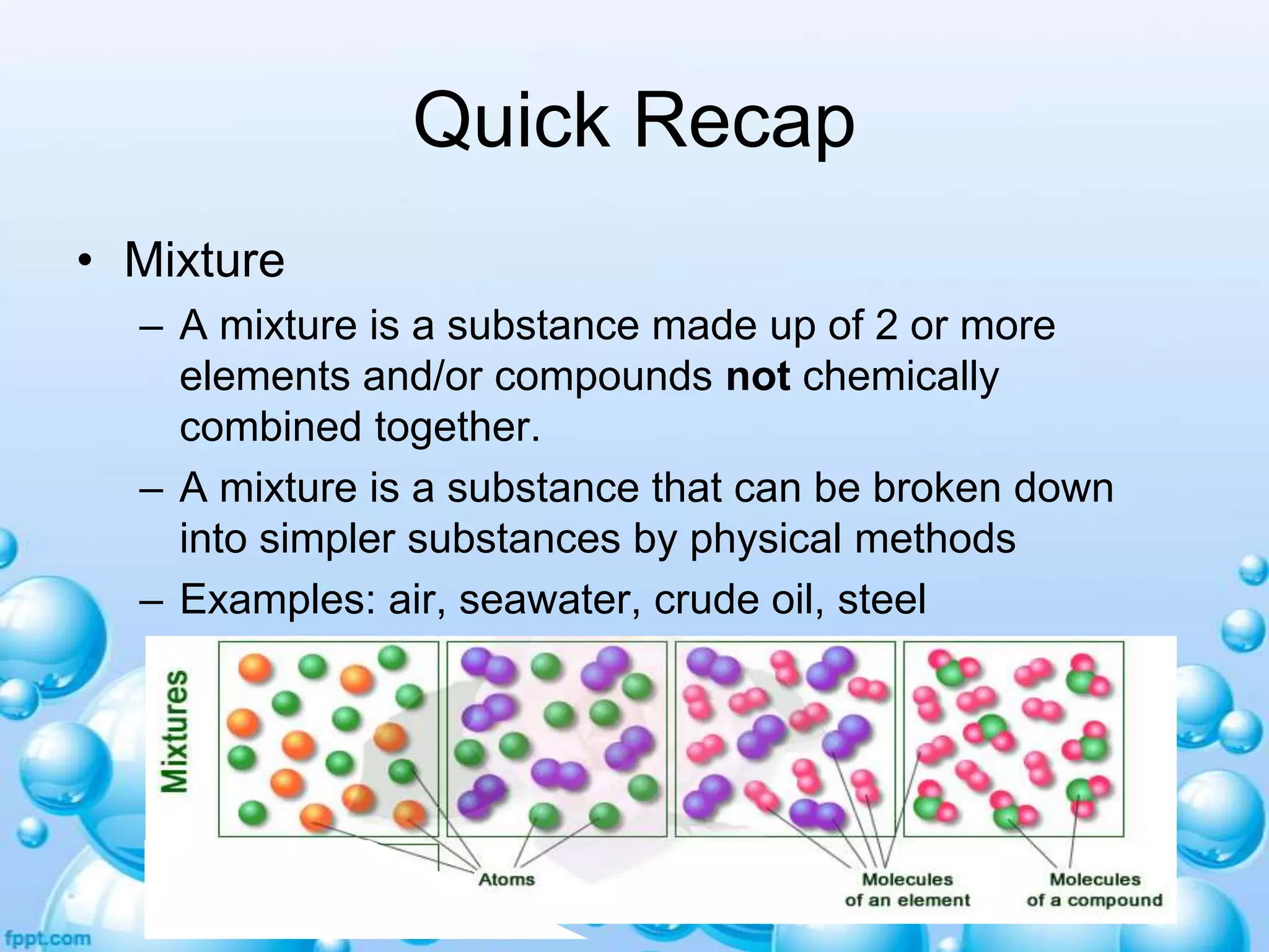 Quick Recap
• Mixture
– A mixture is a substance made up of 2 or more
elements and/or compounds not chemically
combined together.
– A mixture is a substance that can be broken down
into simpler substances by physical methods
– Examples: air, seawater, crude oil, steel

 