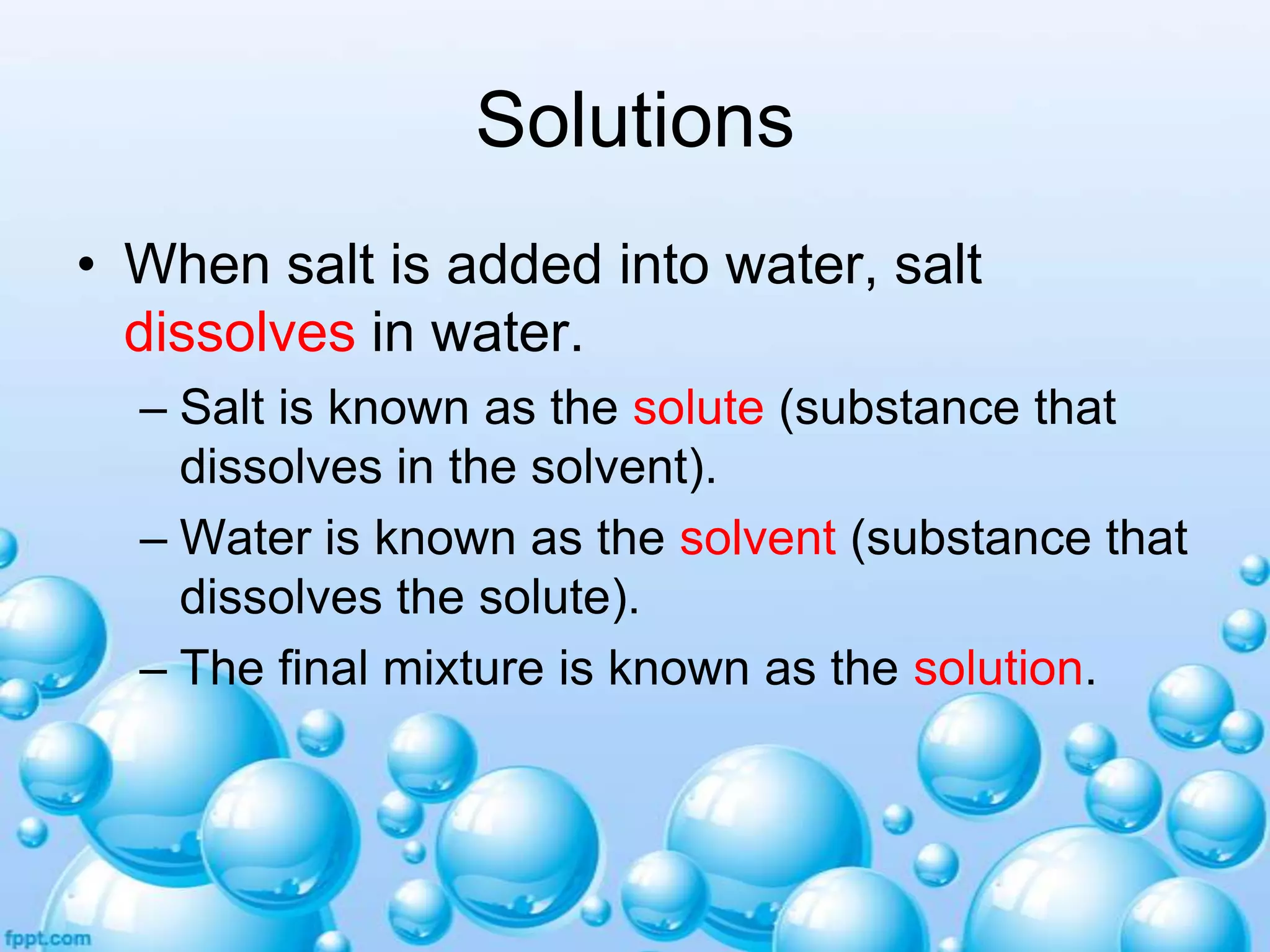 Solutions
• When salt is added into water, salt
dissolves in water.
– Salt is known as the solute (substance that
dissolves in the solvent).
– Water is known as the solvent (substance that
dissolves the solute).
– The final mixture is known as the solution.

 