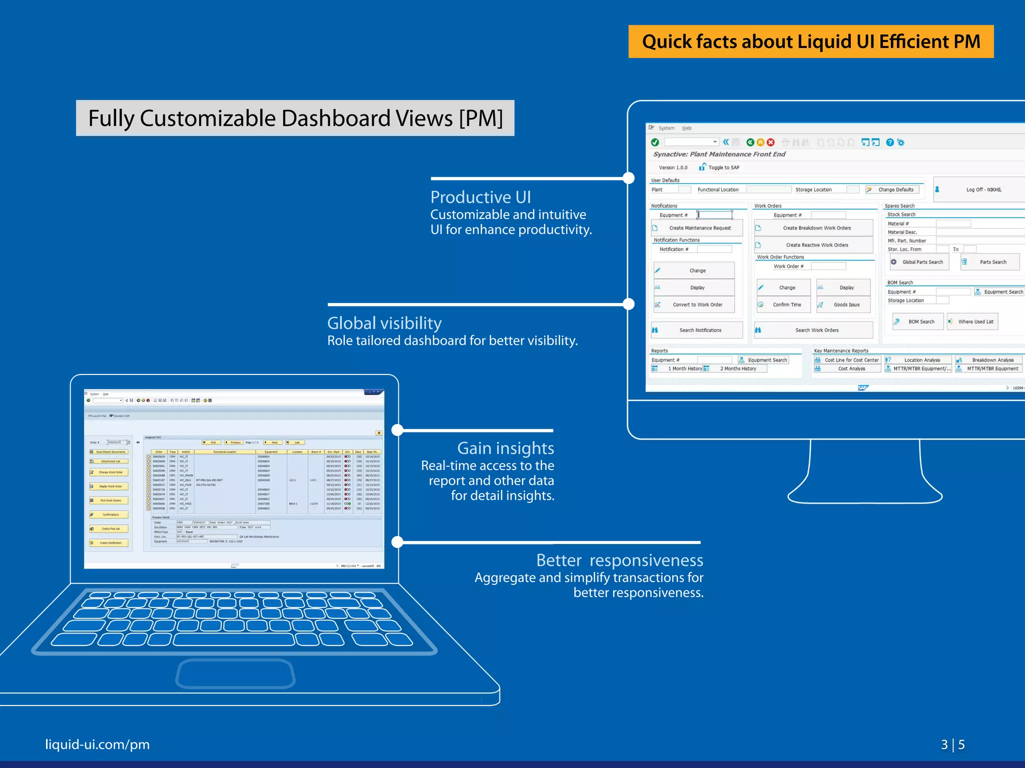 3 | 5 3 | 5liquid-ui.com/pm
Quick facts about Liquid UI Efficient PM
Fully Customizable Dashboard Views [PM]
Productive UI
Customizable and intuitive
UI for enhance productivity.
Global visibility
Role tailored dashboard for better visibility.
Gain insights
Real-time access to the
report and other data
for detail insights.
Better responsiveness
Aggregate and simplify transactions for
better responsiveness.
 