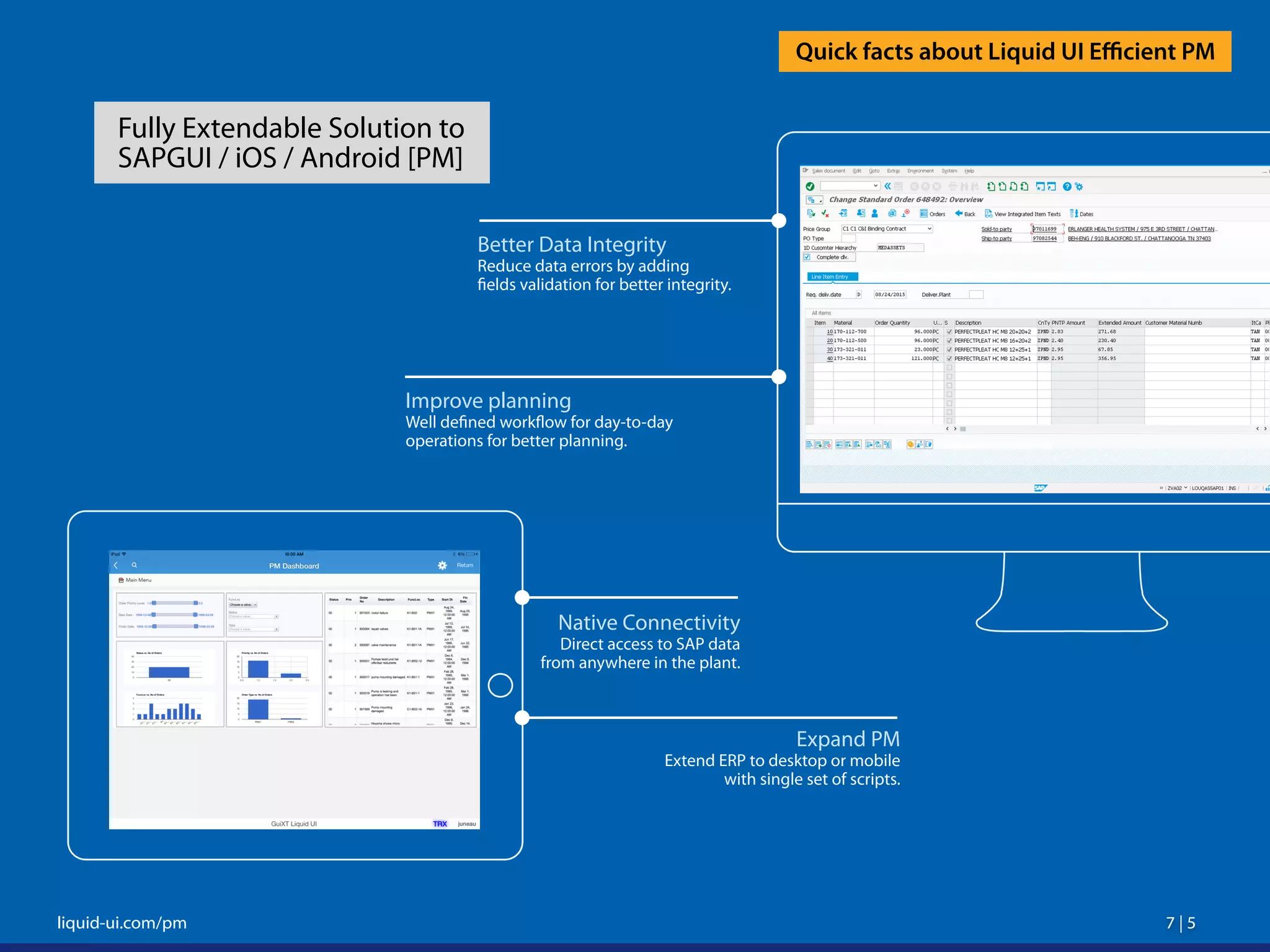 7 | 5 7 | 5liquid-ui.com/pm
Quick facts about Liquid UI Efficient PM
Fully Extendable Solution to
SAPGUI / iOS / Android [PM]
Better Data Integrity
Reduce data errors by adding
fields validation for better integrity.
Improve planning
Well defined workflow for day-to-day
operations for better planning.
Expand PM
Extend ERP to desktop or mobile
with single set of scripts.
Native Connectivity
Direct access to SAP data
from anywhere in the plant.
 