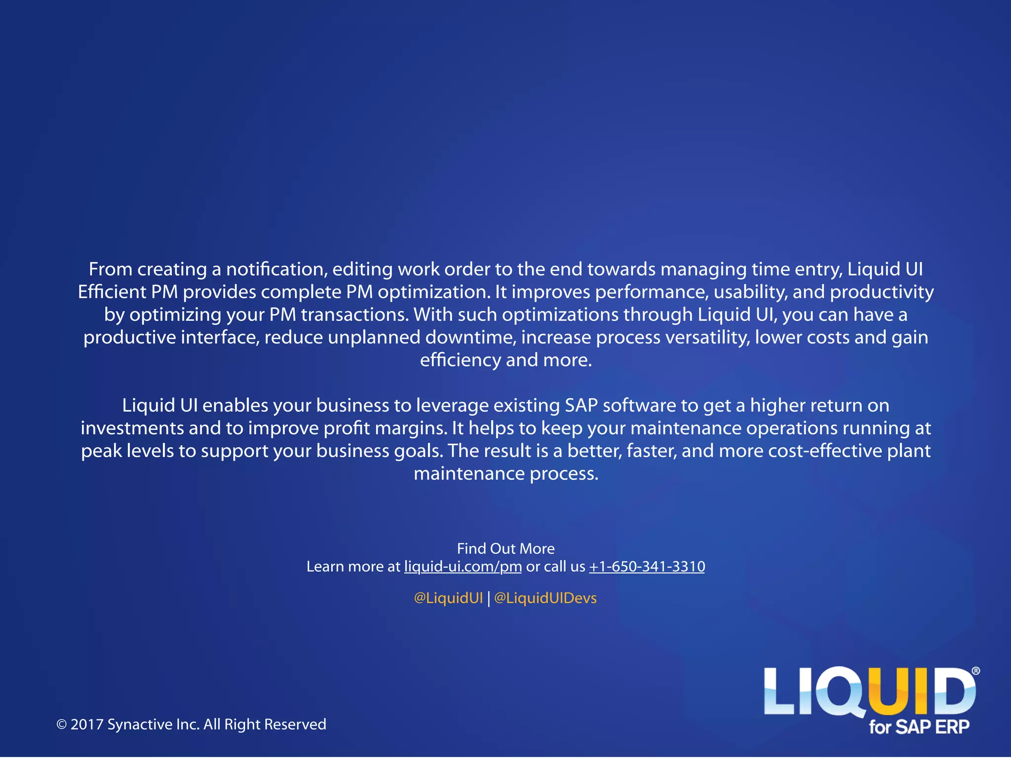 From creating a noti!cation, editing work order to the end towards managing time entry, Liquid UI
Ef!cient PM provides complete PM optimization. It improves performance, usability, and productivity
by optimizing your PM transactions. With such optimizations through Liquid UI, you can have a
productive interface, reduce unplanned downtime, increase process versatility, lower costs and gain
ef!ciency and more.
Liquid UI enables your business to leverage existing SAP software to get a higher return on
investments and to improve pro!t margins. It helps to keep your maintenance operations running at
peak levels to support your business goals. The result is a better, faster, and more cost-effective plant
maintenance process.
© 2017 Synactive Inc. All Right Reserved
Find Out More
Learn more at liquid-ui.com/pm or call us +1-650-341-3310
@LiquidUI | @LiquidUIDevs
 