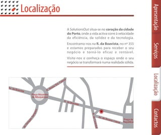 Localização




                                                                    Apresentação
                  A SolutionsOut situa-se no coração da cidade
                  do Porto, onde a vida activa corre à velocidade
                  da eficiência, da solidez e da tecnologia.
                  Encontramo-nos na R. da Boavista, no nº 355




                                                                    Serviços
                  e estamos preparados para receber o seu
                  negócio e torná-lo eficaz e rentável.
                  Visite-nos e conheça o espaço onde o seu
                  negócio se transformará numa realidade sólida.




                                                                    Localização
                                                                    Contactos
           ai o
          mp
          Sa
      lo
    çan
   Go
de
R
 