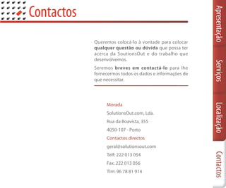 Contactos




                                                          Apresentação
            Queremos colocá-lo à vontade para colocar
            qualquer questão ou dúvida que possa ter
            acerca da SoutionsOut e do trabalho que
            desenvolvemos.




                                                          Serviços
            Seremos breves em contactá-lo para lhe
            fornecermos todos os dados e informações de
            que necessitar.




                 Morada




                                                          Localização
                 SolutionsOut.com, Lda.
                 Rua da Boavista, 355
                 4050-107 - Porto
                 Contactos directos
                 geral@solutionsout.com




                                                          Contactos
                 Telf: 222 013 054
                 Fax: 222 013 056
                 Tlm: 96 78 81 914
 