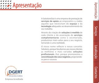 Apresentação




                                                                        Apresentação
                     A SolutionsOut é uma empresa de prestação de
                     serviços de apoio ao empresário e a todos
                     aqueles que necessitam do espaço e da
                     tecnologia adequados ao desenvolvimento do




                                                                        Serviços
                     seu trabalho.
                     Através da criação de soluções à medida de
                     cada cliente e da associação de serviços
                     complementares como o secretariado,
                     produzimos mais-valias para o seu negócio,
                     tornando-o uma realidade.




                                                                        Localização
                     O nosso nome reflecte o nosso conceito:
                     Solutions, porque facultamos aos nossos clientes
                     as melhores e mais variadas soluções
                     profissionais. Out, porque promovemos a
                     concretização dos seus negócios, projectando-
                     os para o sucesso.




                                                                        Contactos
Empresa Acreditada
 