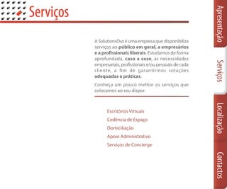 Serviços




                                                               Apresentação
           A SolutionsOut é uma empresa que disponibiliza
           serviços ao público em geral, a empresários
           e a profissionais liberais. Estudamos de forma
           aprofundada, caso a caso, as necessidades




                                                               Serviços
           empresariais, profissionais e/ou pessoais de cada
           cliente, a fim de garantirmos soluções
           adequadas e práticas.
           Conheça um pouco melhor os serviços que
           colocamos ao seu dispor.




                                                               Localização
                 Escritórios Virtuais
                 Cedência de Espaço
                 Domiciliação
                 Apoio Administrativo
                 Serviços de Concierge




                                                               Contactos
 