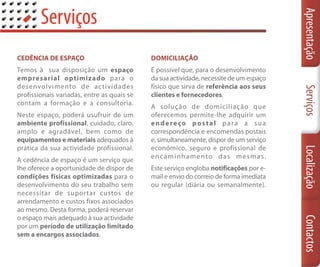 Serviços




                                                                                        Apresentação
CEDÊNCIA DE ESPAÇO                          DOMICILIAÇÃO
Temos à sua disposição um espaço            É possível que, para o desenvolvimento
empresarial optimizado para o               da sua actividade, necessite de um espaço
desenvolvimento de ac tividades             físico que sirva de referência aos seus




                                                                                        Serviços
profissionais variadas, entre as quais se   clientes e fornecedores.
contam a formação e a consultoria.
                                            A solução de domiciliação que
Neste espaço, poderá usufruir de um         oferecemos permite-lhe adquirir um
ambiente profissional, cuidado, claro,      endereço postal para a sua
amplo e agradável, bem como de              correspondência e encomendas postais
equipamentos e materiais adequados à        e, simultaneamente, dispor de um serviço
prática da sua actividade profissional.     económico, seguro e profissional de




                                                                                        Localização
                                            encaminhamento das mesmas.
A cedência de espaço é um serviço que
lhe oferece a oportunidade de dispor de     Este serviço engloba notificações por e-
condições físicas optimizadas para o        mail e envio do correio de forma imediata
desenvolvimento do seu trabalho sem         ou regular (diária ou semanalmente).
necessitar de suportar custos de
arrendamento e custos fixos associados
ao mesmo. Desta forma, poderá reservar
o espaço mais adequado à sua actividade




                                                                                        Contactos
por um período de utilização limitado
sem a encargos associados.
 