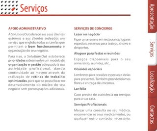 Serviços




                                                                                        Apresentação
APOIO ADMINISTRATIVO                       SERVIÇOS DE CONCIERGE
A SolutionsOut oferece aos seus clientes   Lazer ou negócio
externos e aos clientes sedeados um        Fazer uma reserva em restaurante, lugares
serviço que engloba todas as tarefas que   especiais, reservas para teatros, shows e




                                                                                        Serviços
permitem o bom funcionamento e             desportos.
organização do seu negócio.
                                           Aluguer para festas e reuniões
Para isso, a SolutionsOut estabelece
prioridades e desenvolve um modelo de      Espaços disponíveis para o seu
organização e gestão adequado à sua        aniversário, reuniões, etc..
actividade profissional, dando             Ocasiões especiais
continuidade ao mesmo através da




                                                                                        Localização
                                           Lembretes para ocasiões especiais e ideias
realização de rotinas de trabalho
                                           para presentes. Também providenciamos
optimizadas, para que se possa focar no
                                           flores e entrega das mesmas.
desenvolvimento do núcleo do seu
negócio sem preocupações adicionais.       Lar feliz
                                           Caso precise de assistência ou serviços
                                           para a sua casa.
                                           Serviços Profissionais




                                                                                        Contactos
                                           Marcar uma consulta no seu médico,
                                           encomendar os seus medicamentos, ou
                                           qualquer outro contacto necessário.
 