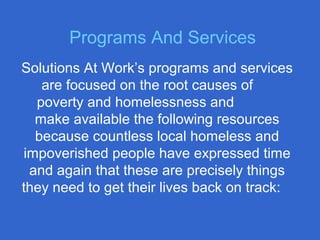 Solutions At Work’s programs and services
are focused on the root causes of
poverty and homelessness and
make available the following resources
because countless local homeless and
impoverished people have expressed time
and again that these are precisely things
they need to get their lives back on track:
Programs And Services
 