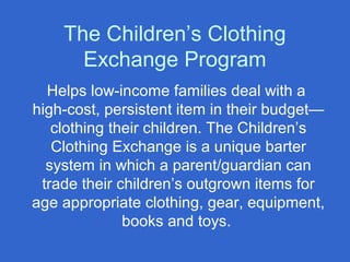 The Children’s Clothing
Exchange Program
Helps low-income families deal with a
high-cost, persistent item in their budget—
clothing their children. The Children’s
Clothing Exchange is a unique barter
system in which a parent/guardian can
trade their children’s outgrown items for
age appropriate clothing, gear, equipment,
books and toys.
 
