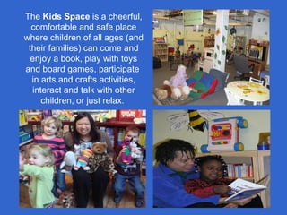 The Kids Space is a cheerful,
comfortable and safe place
where children of all ages (and
their families) can come and
enjoy a book, play with toys
and board games, participate
in arts and crafts activities,
interact and talk with other
children, or just relax.
 
