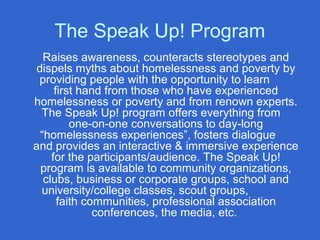 The Speak Up! Program
Raises awareness, counteracts stereotypes and
dispels myths about homelessness and poverty by
providing people with the opportunity to learn
first hand from those who have experienced
homelessness or poverty and from renown experts.
The Speak Up! program offers everything from
one-on-one conversations to day-long
“homelessness experiences”, fosters dialogue
and provides an interactive & immersive experience
for the participants/audience. The Speak Up!
program is available to community organizations,
clubs, business or corporate groups, school and
university/college classes, scout groups,
faith communities, professional association
conferences, the media, etc.
 