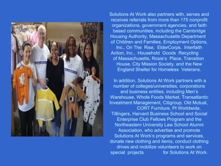 Solutions At Work also partners with, serves and
receives referrals from more than 175 nonprofit
organizations, government agencies, and faith
based communities, including the Cambridge
Housing Authority, Massachusetts Department
of Children and Families, Employment Options,
Inc., On The Rise, ElderCorps, Interfaith
Action, Inc., Household Goods Recycling
of Massachusetts, Rosie’s Place, Transition
House, City Mission Society, and the New
England Shelter for Homeless Veterans.
In addition, Solutions At Work partners with a
number of colleges/universities, corporations
and business entities, including Men’s
Warehouse, Whole Foods Market, Transatlantic
Investment Management, Citigroup, Old Mutual,
CORT Furniture, PI Worldwide,
Tillingers, Harvard Business School and Social
Enterprise Club Fellows Program and the
Northeastern University Law School Alumni
Association, who advertise and promote
Solutions At Work’s programs and services,
donate new clothing and items, conduct clothing
drives and mobilize volunteers to work on
special projects for Solutions At Work.
 