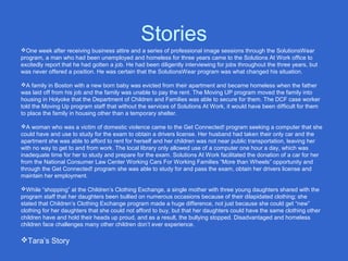 Stories
One week after receiving business attire and a series of professional image sessions through the SolutionsWear
program, a man who had been unemployed and homeless for three years came to the Solutions At Work office to
excitedly report that he had gotten a job. He had been diligently interviewing for jobs throughout the three years, but
was never offered a position. He was certain that the SolutionsWear program was what changed his situation.
A family in Boston with a new born baby was evicted from their apartment and became homeless when the father
was laid off from his job and the family was unable to pay the rent. The Moving UP program moved the family into
housing in Holyoke that the Department of Children and Families was able to secure for them. The DCF case worker
told the Moving Up program staff that without the services of Solutions At Work, it would have been difficult for them
to place the family in housing other than a temporary shelter.
A woman who was a victim of domestic violence came to the Get Connected! program seeking a computer that she
could have and use to study for the exam to obtain a drivers license. Her husband had taken their only car and the
apartment she was able to afford to rent for herself and her children was not near public transportation, leaving her
with no way to get to and from work. The local library only allowed use of a computer one hour a day, which was
inadequate time for her to study and prepare for the exam. Solutions At Work facilitated the donation of a car for her
from the National Consumer Law Center Working Cars For Working Families “More than Wheels” opportunity and
through the Get Connected! program she was able to study for and pass the exam, obtain her drivers license and
maintain her employment.
While “shopping” at the Children’s Clothing Exchange, a single mother with three young daughters shared with the
program staff that her daughters been bullied on numerous occasions because of their dilapidated clothing; she
stated that Children’s Clothing Exchange program made a huge difference, not just because she could get “new”
clothing for her daughters that she could not afford to buy, but that her daughters could have the same clothing other
children have and hold their heads up proud, and as a result, the bullying stopped. Disadvantaged and homeless
children face challenges many other children don’t ever experience.
Tara’s Story
 