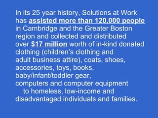 In its 25 year history, Solutions at Work
has assisted more than 120,000 people
in Cambridge and the Greater Boston
region and collected and distributed
over $17 million worth of in-kind donated
clothing (children’s clothing and
adult business attire), coats, shoes,
accessories, toys, books,
baby/infant/toddler gear,
computers and computer equipment
to homeless, low-income and
disadvantaged individuals and families.
 