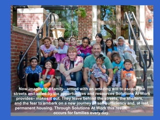 Now imagine the family– armed with an amazing will to escape the
streets and aided by the opportunities and resources Solutions At Work
provides– makes it out. They leave behind the streets, the shelters,
and the fear to embark on a new journey of self-sufficiency and, at last,
permanent housing. Through Solutions At Work this result
occurs for families every day.
 