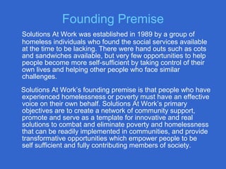 Solutions At Work was established in 1989 by a group of
homeless individuals who found the social services available
at the time to be lacking. There were hand outs such as cots
and sandwiches available, but very few opportunities to help
people become more self-sufficient by taking control of their
own lives and helping other people who face similar
challenges.
Solutions At Work’s founding premise is that people who have
experienced homelessness or poverty must have an effective
voice on their own behalf. Solutions At Work’s primary
objectives are to create a network of community support,
promote and serve as a template for innovative and real
solutions to combat and eliminate poverty and homelessness
that can be readily implemented in communities, and provide
transformative opportunities which empower people to be
self sufficient and fully contributing members of society.
Founding Premise
 