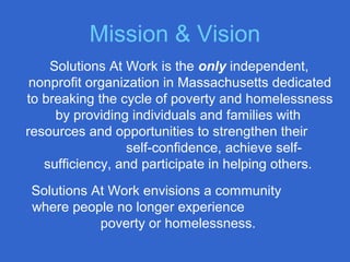Mission & Vision
Solutions At Work is the only independent,
nonprofit organization in Massachusetts dedicated
to breaking the cycle of poverty and homelessness
by providing individuals and families with
resources and opportunities to strengthen their
self-confidence, achieve self-
sufficiency, and participate in helping others.
Solutions At Work envisions a community
where people no longer experience
poverty or homelessness.
 