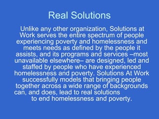 Real Solutions
Unlike any other organization, Solutions at
Work serves the entire spectrum of people
experiencing poverty and homelessness and
meets needs as defined by the people it
assists, and its programs and services –most
unavailable elsewhere– are designed, led and
staffed by people who have experienced
homelessness and poverty. Solutions At Work
successfully models that bringing people
together across a wide range of backgrounds
can, and does, lead to real solutions
to end homelessness and poverty.
 