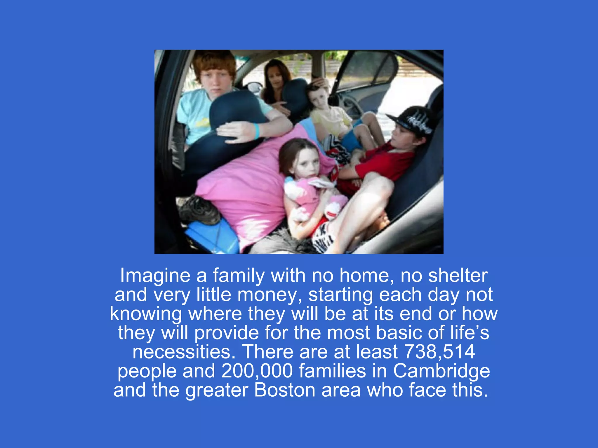 Imagine a family with no home, no shelter
and very little money, starting each day not
knowing where they will be at its end or how
they will provide for the most basic of life’s
necessities. There are at least 738,514
people and 200,000 families in Cambridge
and the greater Boston area who face this.
 