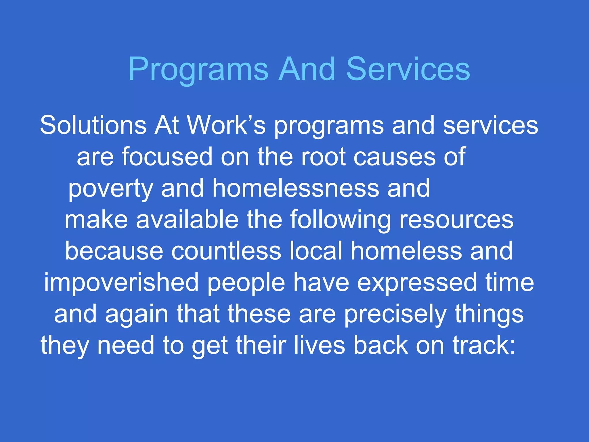 Solutions At Work’s programs and services
are focused on the root causes of
poverty and homelessness and
make available the following resources
because countless local homeless and
impoverished people have expressed time
and again that these are precisely things
they need to get their lives back on track:
Programs And Services
 