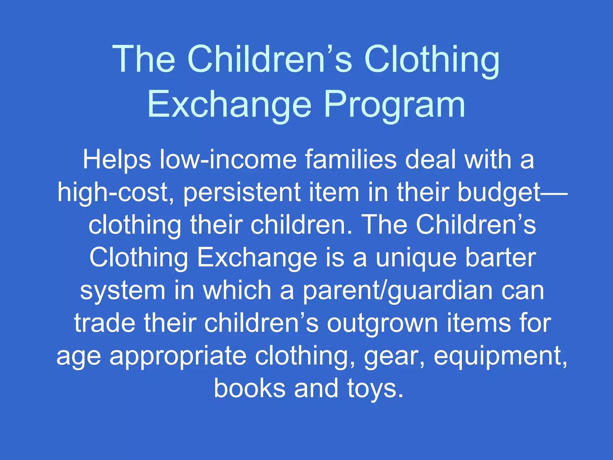 The Children’s Clothing
Exchange Program
Helps low-income families deal with a
high-cost, persistent item in their budget—
clothing their children. The Children’s
Clothing Exchange is a unique barter
system in which a parent/guardian can
trade their children’s outgrown items for
age appropriate clothing, gear, equipment,
books and toys.
 