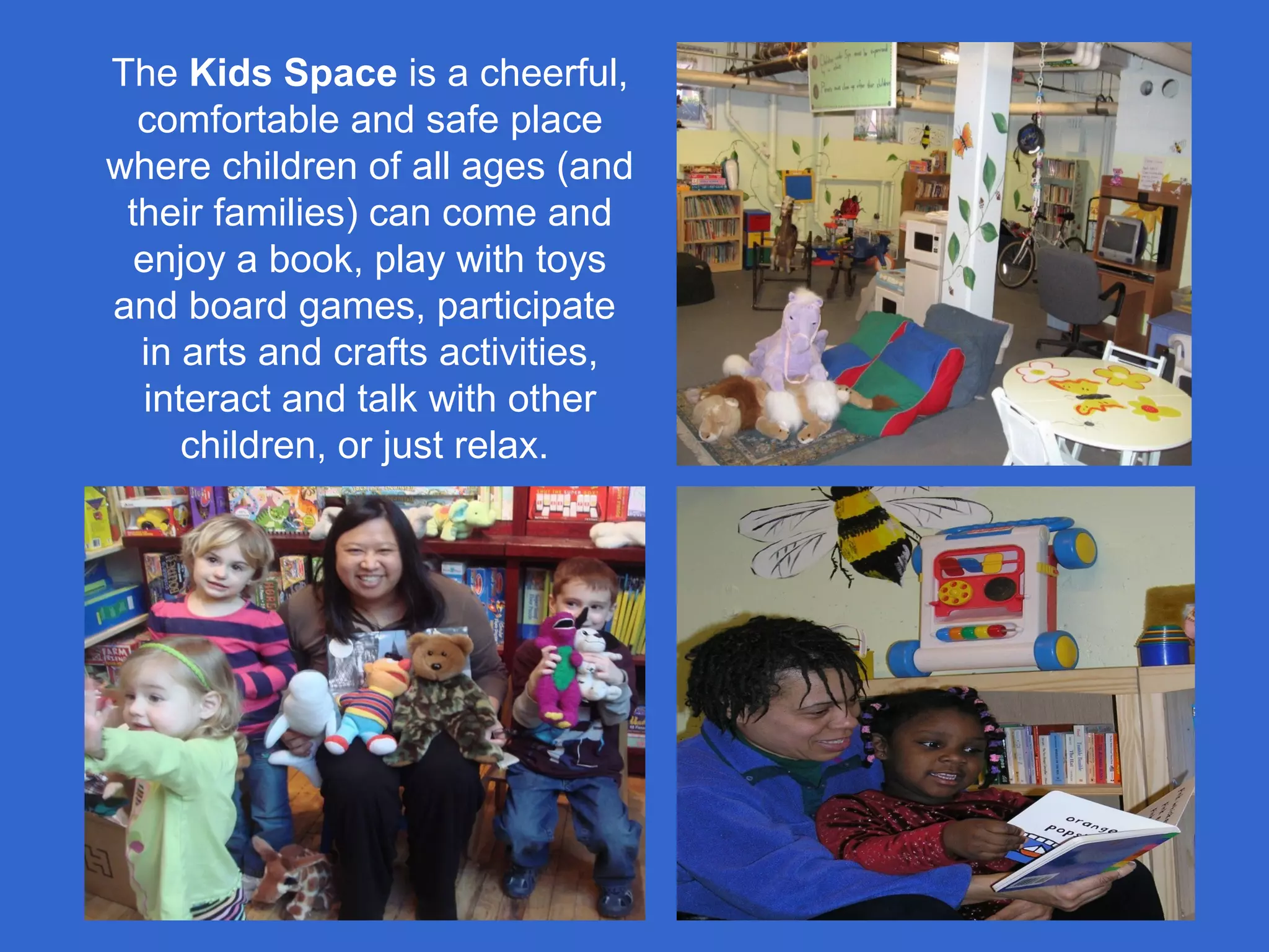 The Kids Space is a cheerful,
comfortable and safe place
where children of all ages (and
their families) can come and
enjoy a book, play with toys
and board games, participate
in arts and crafts activities,
interact and talk with other
children, or just relax.
 