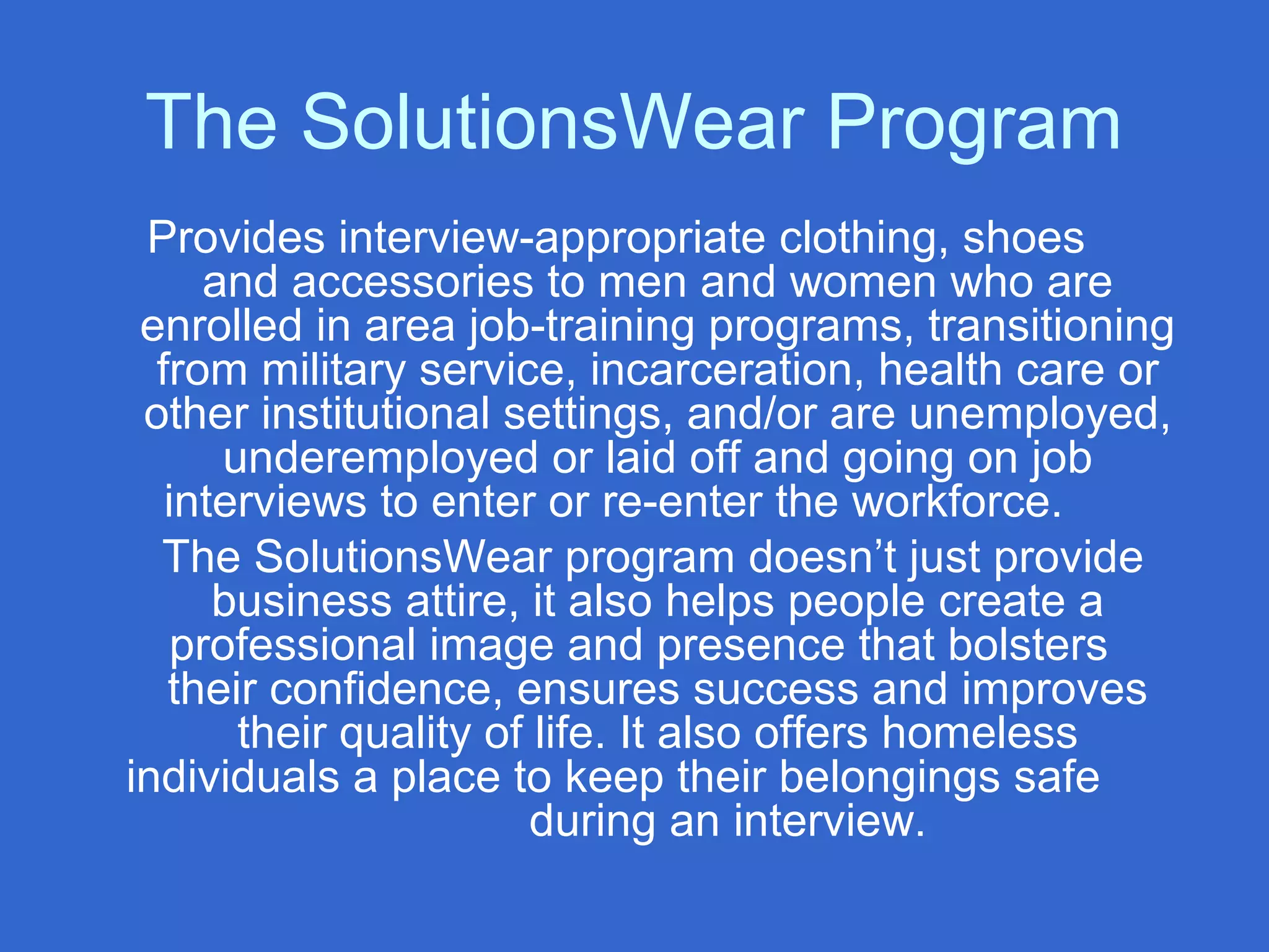 The SolutionsWear Program
Provides interview-appropriate clothing, shoes
and accessories to men and women who are
enrolled in area job-training programs, transitioning
from military service, incarceration, health care or
other institutional settings, and/or are unemployed,
underemployed or laid off and going on job
interviews to enter or re-enter the workforce.
The SolutionsWear program doesn’t just provide
business attire, it also helps people create a
professional image and presence that bolsters
their confidence, ensures success and improves
their quality of life. It also offers homeless
individuals a place to keep their belongings safe
during an interview.
 