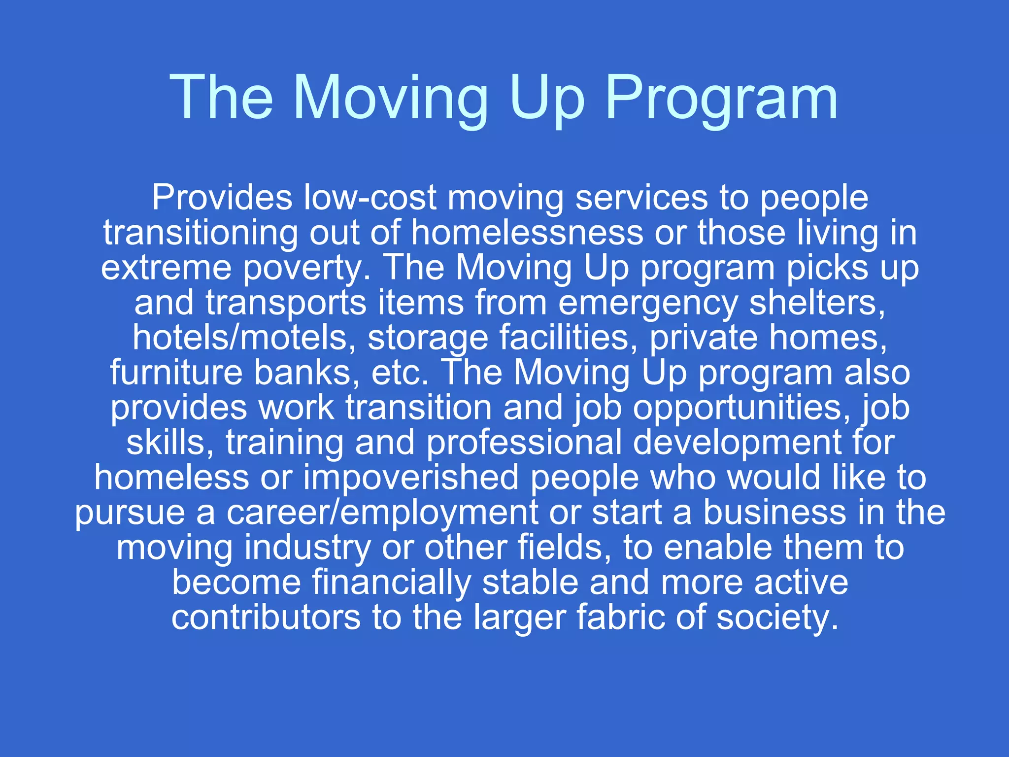 The Moving Up Program
Provides low-cost moving services to people
transitioning out of homelessness or those living in
extreme poverty. The Moving Up program picks up
and transports items from emergency shelters,
hotels/motels, storage facilities, private homes,
furniture banks, etc. The Moving Up program also
provides work transition and job opportunities, job
skills, training and professional development for
homeless or impoverished people who would like to
pursue a career/employment or start a business in the
moving industry or other fields, to enable them to
become financially stable and more active
contributors to the larger fabric of society.
 