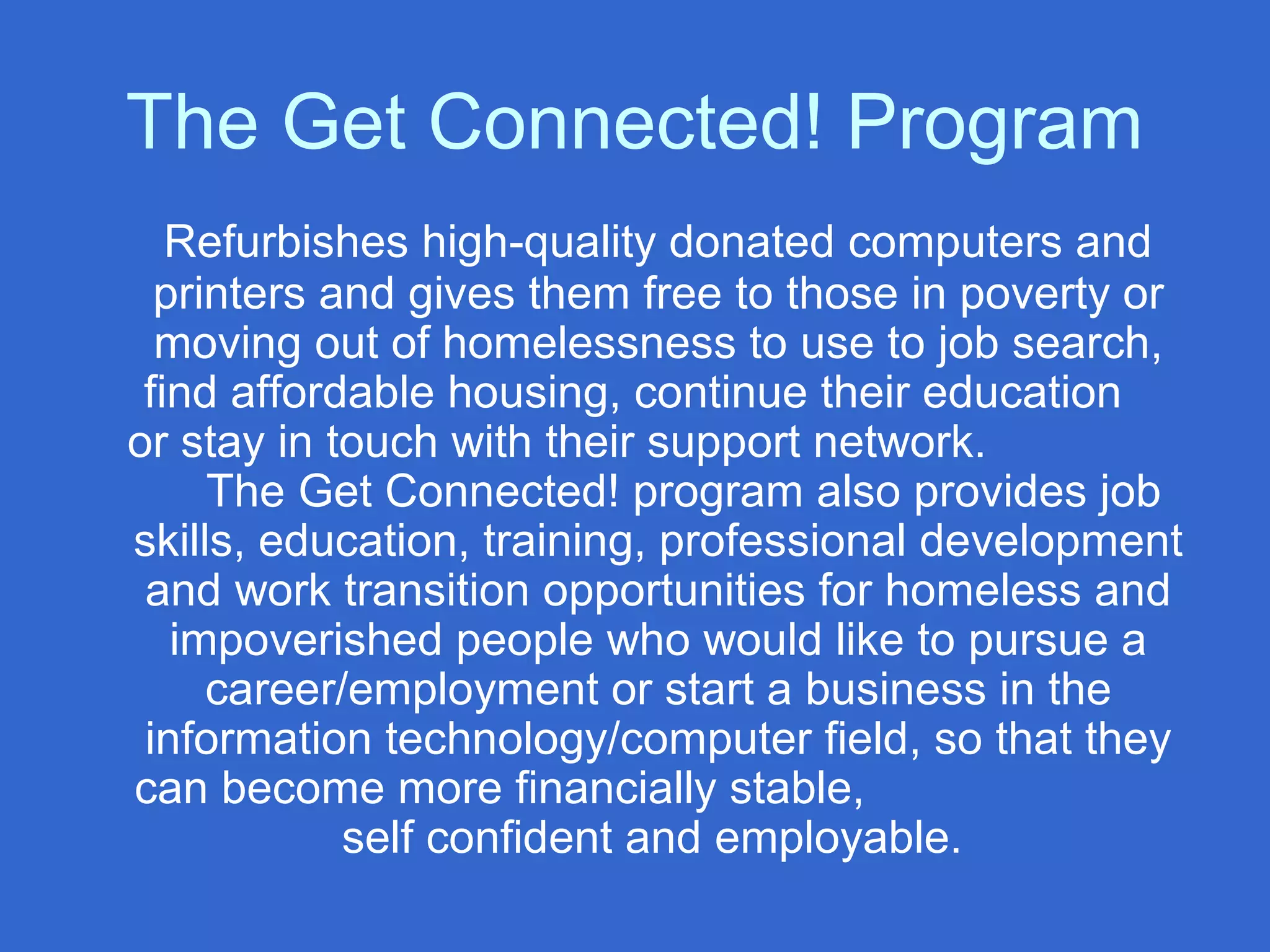 The Get Connected! Program
Refurbishes high-quality donated computers and
printers and gives them free to those in poverty or
moving out of homelessness to use to job search,
find affordable housing, continue their education
or stay in touch with their support network.
The Get Connected! program also provides job
skills, education, training, professional development
and work transition opportunities for homeless and
impoverished people who would like to pursue a
career/employment or start a business in the
information technology/computer field, so that they
can become more financially stable,
self confident and employable.
 