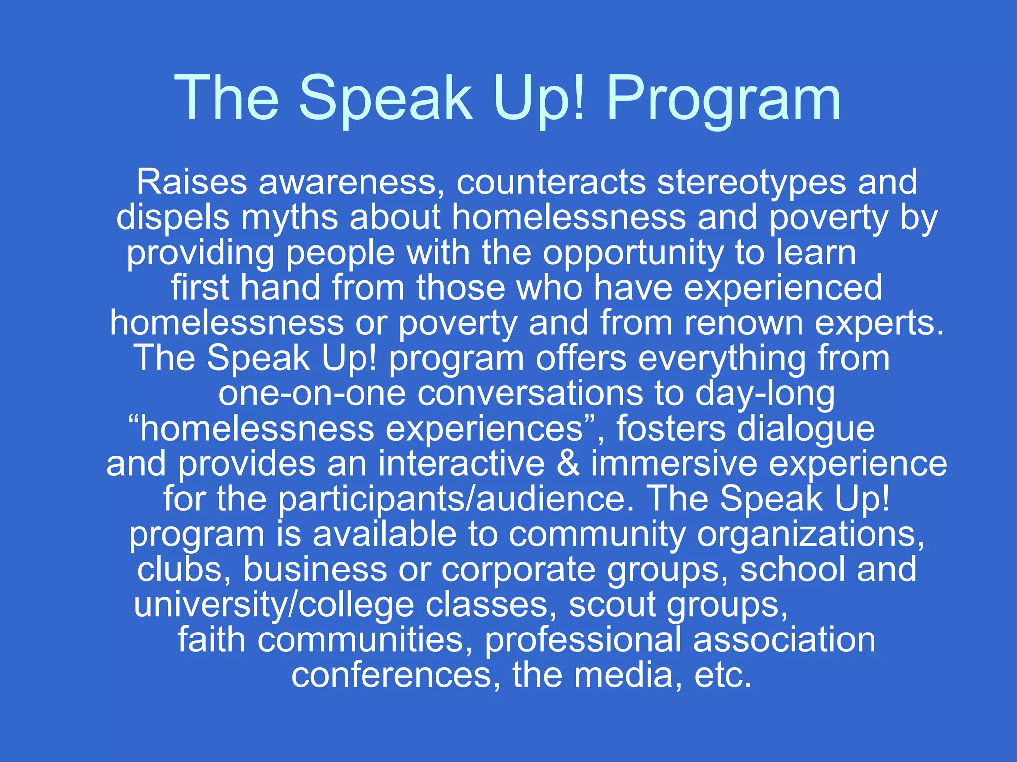 The Speak Up! Program
Raises awareness, counteracts stereotypes and
dispels myths about homelessness and poverty by
providing people with the opportunity to learn
first hand from those who have experienced
homelessness or poverty and from renown experts.
The Speak Up! program offers everything from
one-on-one conversations to day-long
“homelessness experiences”, fosters dialogue
and provides an interactive & immersive experience
for the participants/audience. The Speak Up!
program is available to community organizations,
clubs, business or corporate groups, school and
university/college classes, scout groups,
faith communities, professional association
conferences, the media, etc.
 