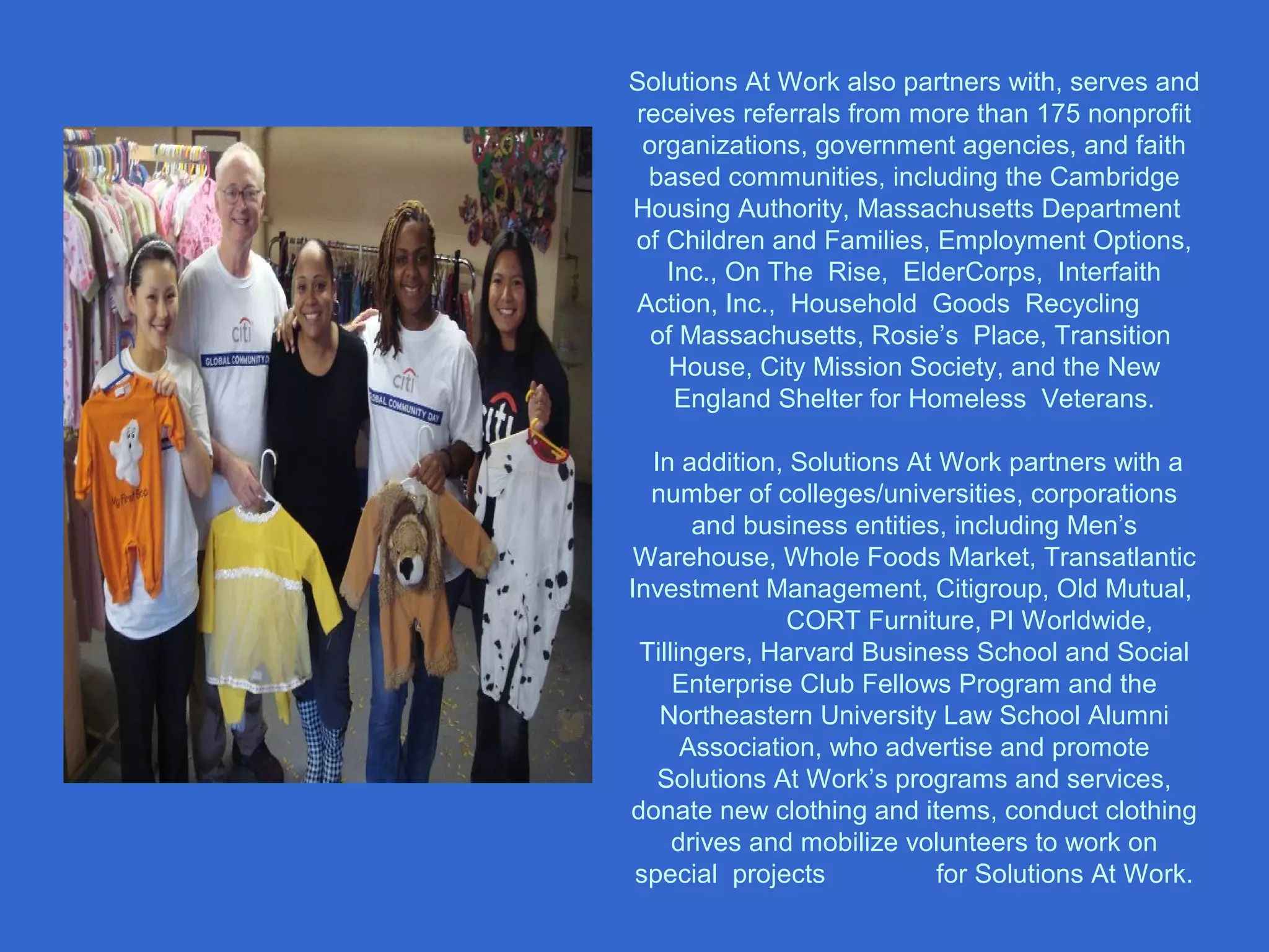 Solutions At Work also partners with, serves and
receives referrals from more than 175 nonprofit
organizations, government agencies, and faith
based communities, including the Cambridge
Housing Authority, Massachusetts Department
of Children and Families, Employment Options,
Inc., On The Rise, ElderCorps, Interfaith
Action, Inc., Household Goods Recycling
of Massachusetts, Rosie’s Place, Transition
House, City Mission Society, and the New
England Shelter for Homeless Veterans.
In addition, Solutions At Work partners with a
number of colleges/universities, corporations
and business entities, including Men’s
Warehouse, Whole Foods Market, Transatlantic
Investment Management, Citigroup, Old Mutual,
CORT Furniture, PI Worldwide,
Tillingers, Harvard Business School and Social
Enterprise Club Fellows Program and the
Northeastern University Law School Alumni
Association, who advertise and promote
Solutions At Work’s programs and services,
donate new clothing and items, conduct clothing
drives and mobilize volunteers to work on
special projects for Solutions At Work.
 
