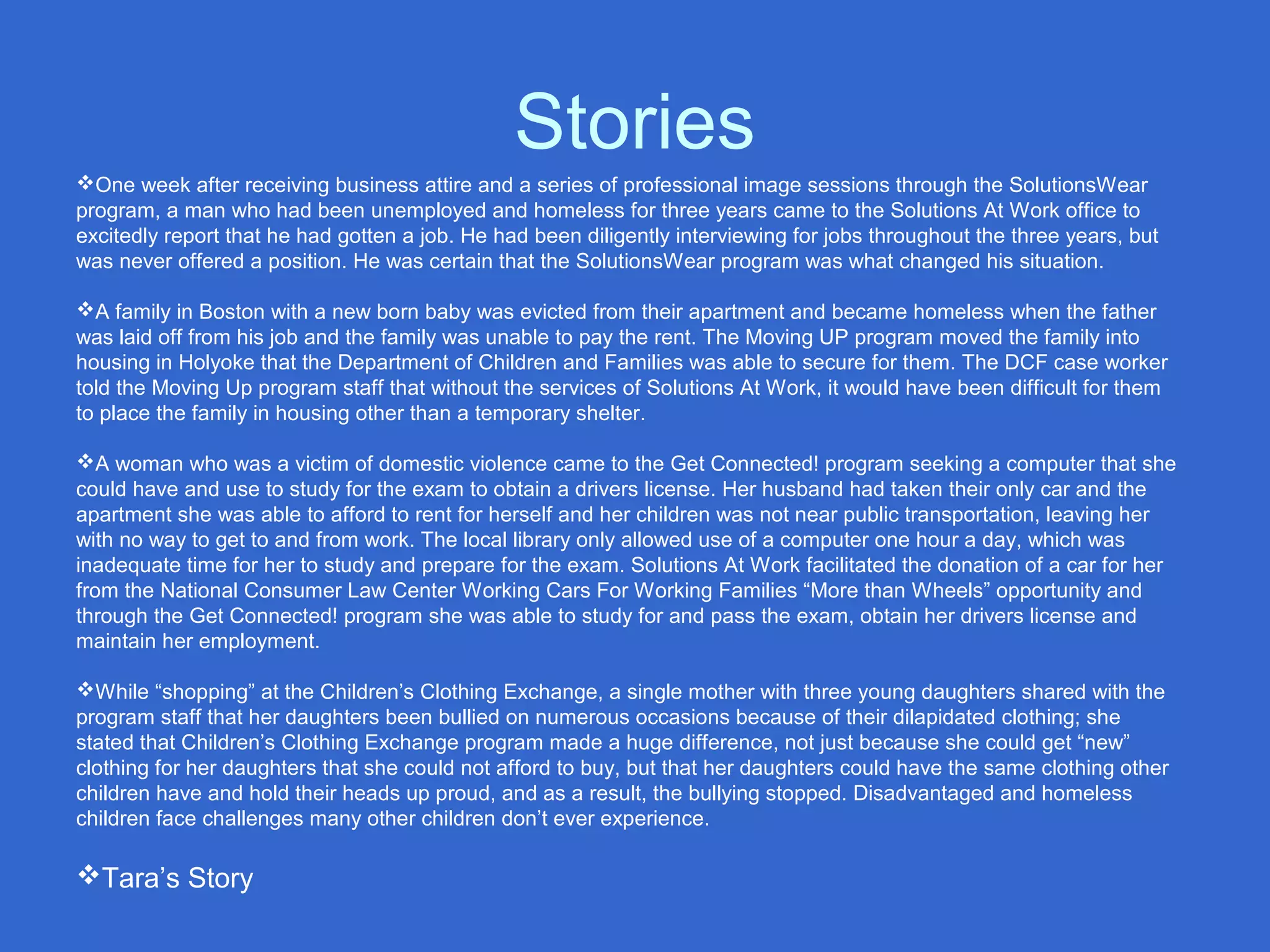 Stories
One week after receiving business attire and a series of professional image sessions through the SolutionsWear
program, a man who had been unemployed and homeless for three years came to the Solutions At Work office to
excitedly report that he had gotten a job. He had been diligently interviewing for jobs throughout the three years, but
was never offered a position. He was certain that the SolutionsWear program was what changed his situation.
A family in Boston with a new born baby was evicted from their apartment and became homeless when the father
was laid off from his job and the family was unable to pay the rent. The Moving UP program moved the family into
housing in Holyoke that the Department of Children and Families was able to secure for them. The DCF case worker
told the Moving Up program staff that without the services of Solutions At Work, it would have been difficult for them
to place the family in housing other than a temporary shelter.
A woman who was a victim of domestic violence came to the Get Connected! program seeking a computer that she
could have and use to study for the exam to obtain a drivers license. Her husband had taken their only car and the
apartment she was able to afford to rent for herself and her children was not near public transportation, leaving her
with no way to get to and from work. The local library only allowed use of a computer one hour a day, which was
inadequate time for her to study and prepare for the exam. Solutions At Work facilitated the donation of a car for her
from the National Consumer Law Center Working Cars For Working Families “More than Wheels” opportunity and
through the Get Connected! program she was able to study for and pass the exam, obtain her drivers license and
maintain her employment.
While “shopping” at the Children’s Clothing Exchange, a single mother with three young daughters shared with the
program staff that her daughters been bullied on numerous occasions because of their dilapidated clothing; she
stated that Children’s Clothing Exchange program made a huge difference, not just because she could get “new”
clothing for her daughters that she could not afford to buy, but that her daughters could have the same clothing other
children have and hold their heads up proud, and as a result, the bullying stopped. Disadvantaged and homeless
children face challenges many other children don’t ever experience.
Tara’s Story
 