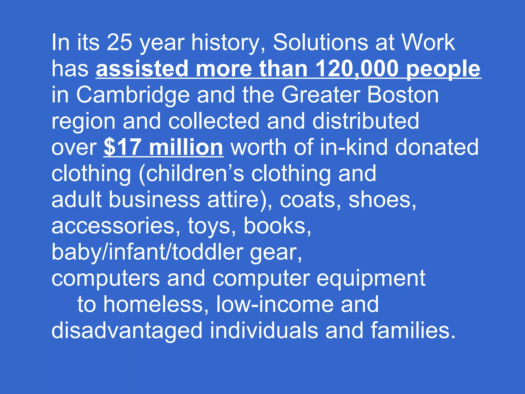In its 25 year history, Solutions at Work
has assisted more than 120,000 people
in Cambridge and the Greater Boston
region and collected and distributed
over $17 million worth of in-kind donated
clothing (children’s clothing and
adult business attire), coats, shoes,
accessories, toys, books,
baby/infant/toddler gear,
computers and computer equipment
to homeless, low-income and
disadvantaged individuals and families.
 