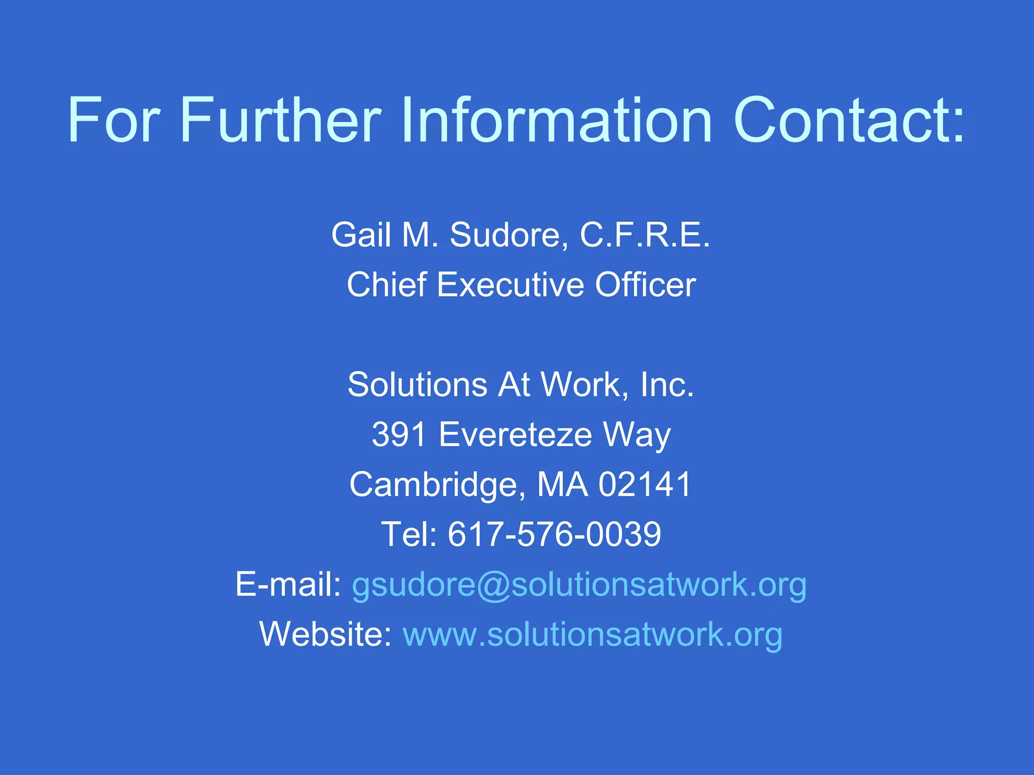 For Further Information Contact:
Gail M. Sudore, C.F.R.E.
Chief Executive Officer
Solutions At Work, Inc.
391 Evereteze Way
Cambridge, MA 02141
Tel: 617-576-0039
E-mail: gsudore@solutionsatwork.org
Website: www.solutionsatwork.org
 