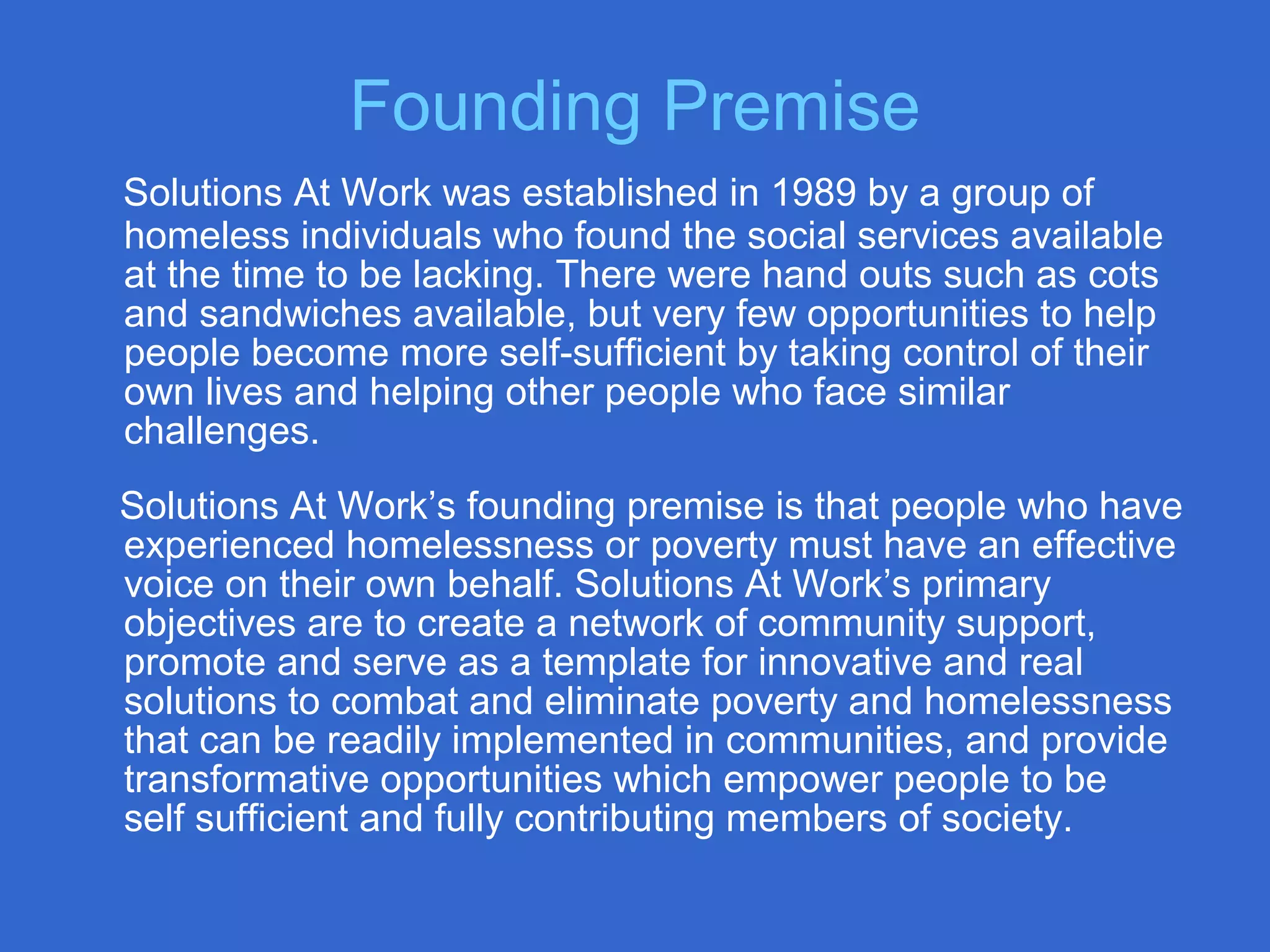 Solutions At Work was established in 1989 by a group of
homeless individuals who found the social services available
at the time to be lacking. There were hand outs such as cots
and sandwiches available, but very few opportunities to help
people become more self-sufficient by taking control of their
own lives and helping other people who face similar
challenges.
Solutions At Work’s founding premise is that people who have
experienced homelessness or poverty must have an effective
voice on their own behalf. Solutions At Work’s primary
objectives are to create a network of community support,
promote and serve as a template for innovative and real
solutions to combat and eliminate poverty and homelessness
that can be readily implemented in communities, and provide
transformative opportunities which empower people to be
self sufficient and fully contributing members of society.
Founding Premise
 