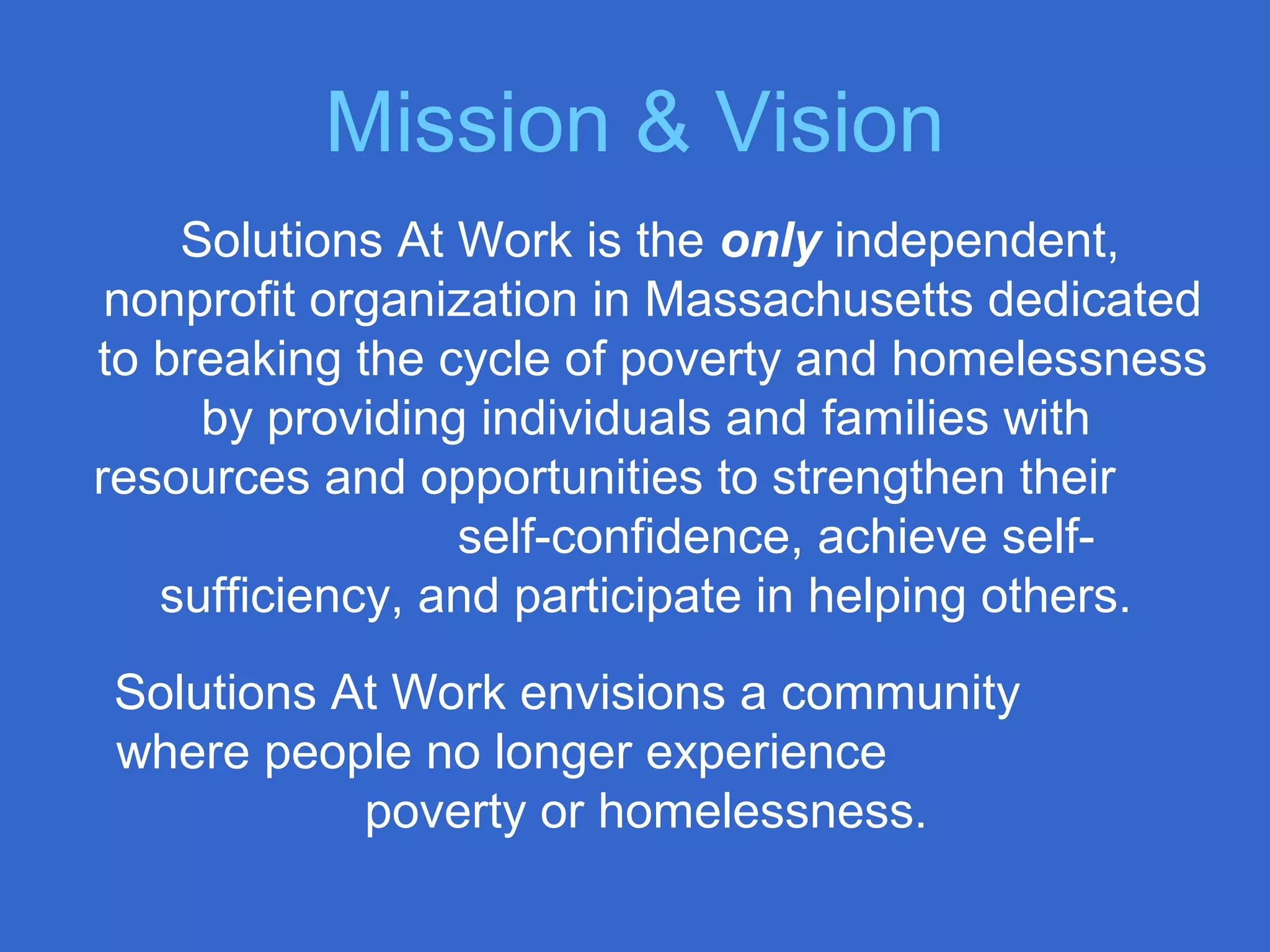 Mission & Vision
Solutions At Work is the only independent,
nonprofit organization in Massachusetts dedicated
to breaking the cycle of poverty and homelessness
by providing individuals and families with
resources and opportunities to strengthen their
self-confidence, achieve self-
sufficiency, and participate in helping others.
Solutions At Work envisions a community
where people no longer experience
poverty or homelessness.
 