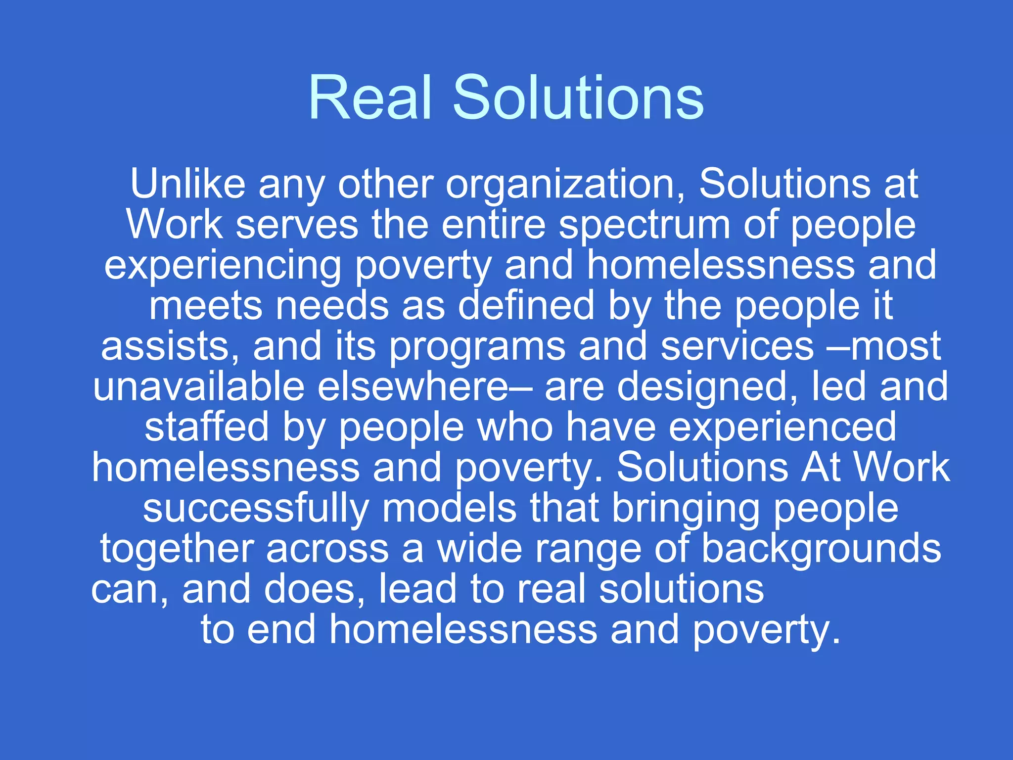 Real Solutions
Unlike any other organization, Solutions at
Work serves the entire spectrum of people
experiencing poverty and homelessness and
meets needs as defined by the people it
assists, and its programs and services –most
unavailable elsewhere– are designed, led and
staffed by people who have experienced
homelessness and poverty. Solutions At Work
successfully models that bringing people
together across a wide range of backgrounds
can, and does, lead to real solutions
to end homelessness and poverty.
 
