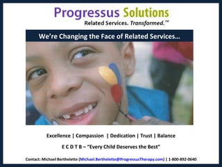 We’re Changing the Face of Related Services…




          Excellence | Compassion | Dedication | Trust | Balance
                  E C D T B – “Every Child Deserves the Best”

Contact: Michael Berthelette (Michael.Berthelette@ProgressusTherapy.com) | 1-800-892-0640
                                                                                            1
 